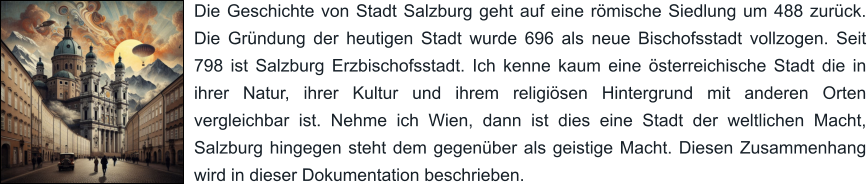 Die Geschichte von Stadt Salzburg geht auf eine römische Siedlung um 488 zurück. Die Gründung der heutigen Stadt wurde 696 als neue Bischofsstadt vollzogen. Seit 798 ist Salzburg Erzbischofsstadt. Ich kenne kaum eine österreichische Stadt die in ihrer Natur, ihrer Kultur und ihrem religiösen Hintergrund mit anderen Orten vergleichbar ist. Nehme ich Wien, dann ist dies eine Stadt der weltlichen Macht, Salzburg hingegen steht dem gegenüber als geistige Macht. Diesen Zusammenhang wird in dieser Dokumentation beschrieben.